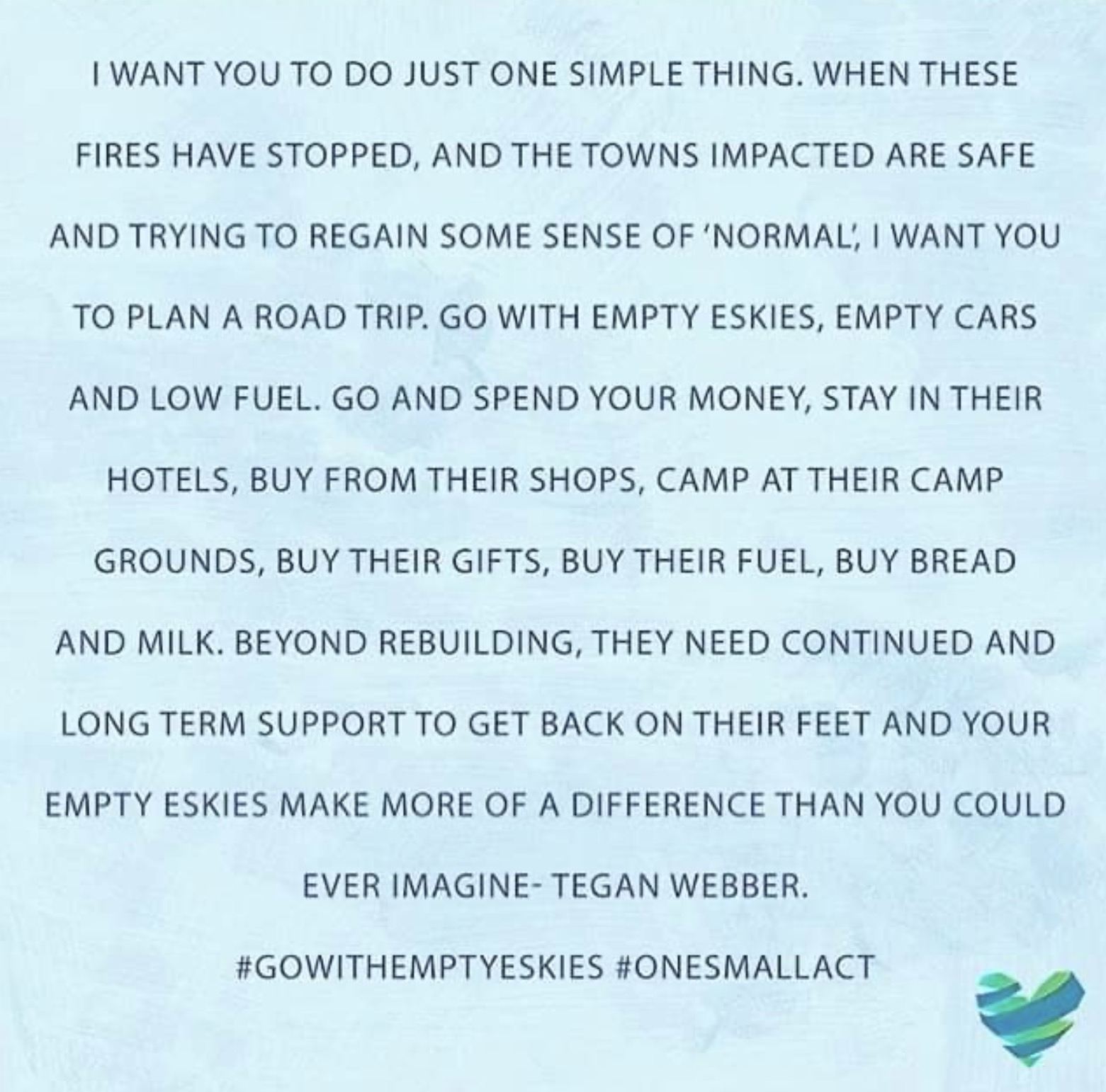 ‘I want you to do just one simple thing. When these fires have stopped, and the towns impacted are safe and trying to regain some sense of normal, I want you to plan a road trip. Go with empty Eskies(ice boxes), empty cars and low fuel. Go and spend your money, stay in their hotels, buy from their shops, camp in their campgrounds, buy their gifts, buy their fuel, buy bread and milk,. Beyond rebuilding, they need continued and long-term support to get back on their feet, and your empty Eskes make more of a difference than you could ever imagine.’ — Tegan Webber #gowithemptyeskies #onesmallact